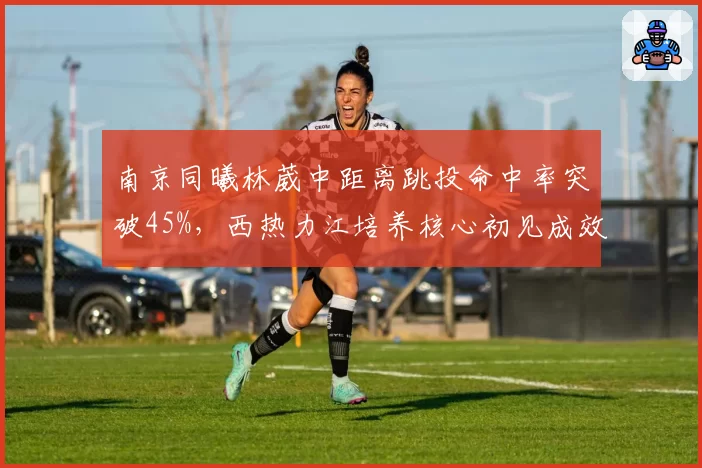 南京同曦林葳中距离跳投命中率突破45%,西热力江培养核心初见成效
