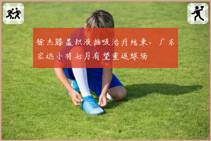 徐杰膝盖积液抽吸治疗结束，广东宏远小将七月有望重返球场