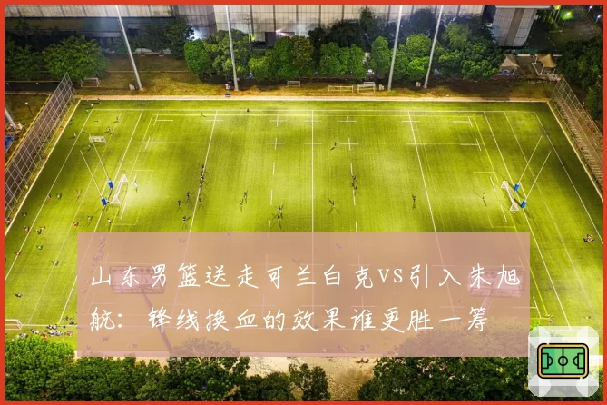 山东男篮送走可兰白克vs引入朱旭航:锋线换血的效果谁更胜一筹