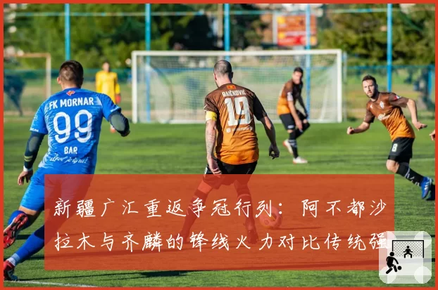 新疆广汇重返争冠行列：阿不都沙拉木与齐麟的锋线火力对比传统强队