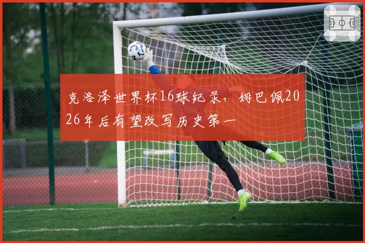 克洛泽世界杯16球纪录，姆巴佩2026年后有望改写历史第一