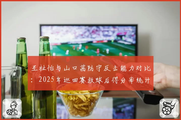 王祉怡与山口茜防守反击能力对比：2025年巡回赛救球后得分率统计
