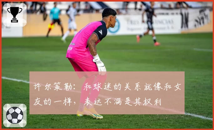 许尔策勒：和球迷的关系就像和女友的一样，表达不满是其权利