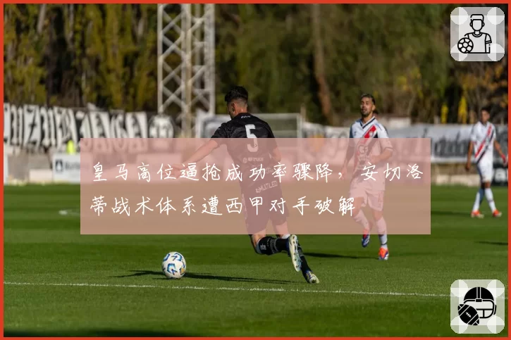 皇马高位逼抢成功率骤降,安切洛蒂战术体系遭西甲对手破解