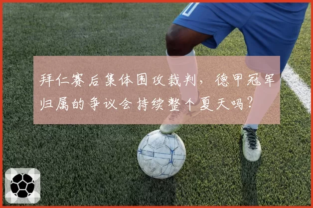 拜仁赛后集体围攻裁判，德甲冠军归属的争议会持续整个夏天吗？