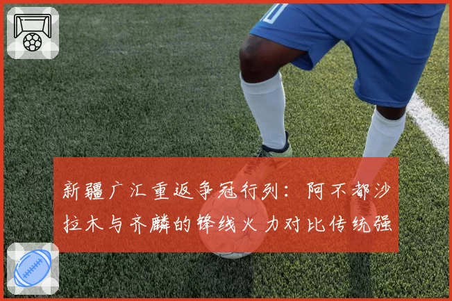 新疆广汇重返争冠行列：阿不都沙拉木与齐麟的锋线火力对比传统强队