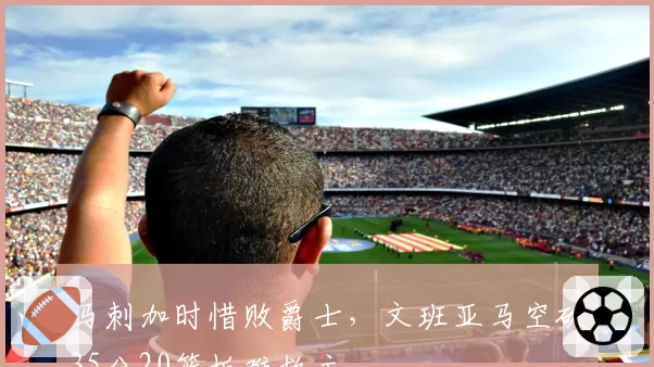 马刺加时惜败爵士，文班亚马空砍35分20篮板难救主