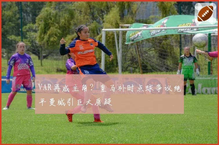 VAR再成主角？皇马补时点球争议绝平曼城引巨大质疑