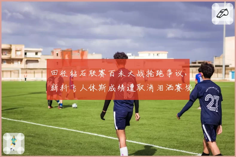 田径钻石联赛百米大战抢跑争议，新科飞人休斯成绩遭取消泪洒赛场