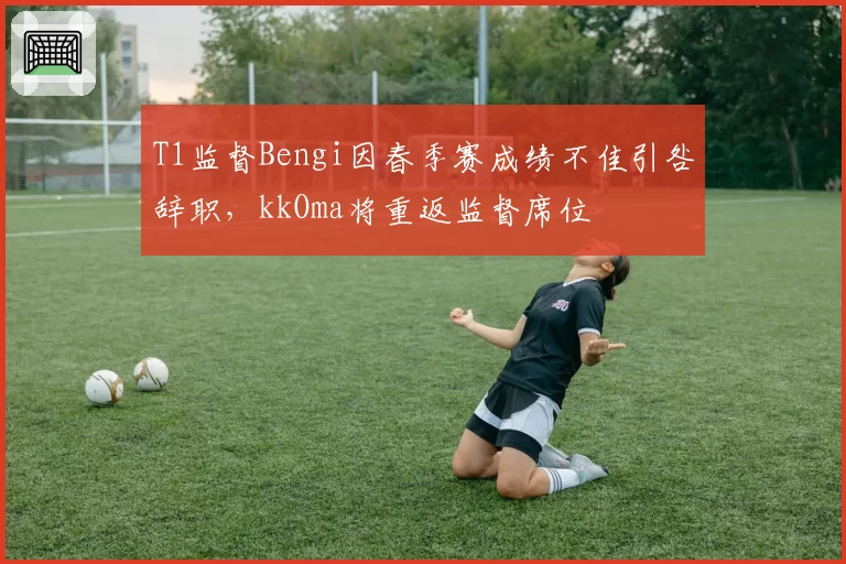 T1监督Bengi因春季赛成绩不佳引咎辞职，kkOma将重返监督席位