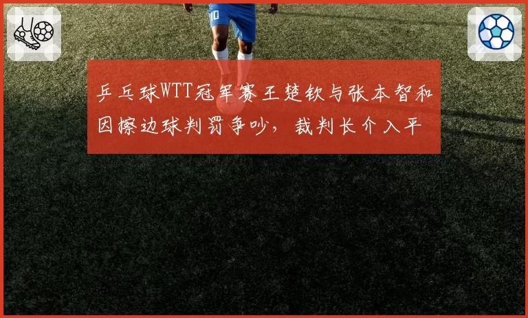 乒乓球WTT冠军赛王楚钦与张本智和因擦边球判罚争吵,裁判长介入平息