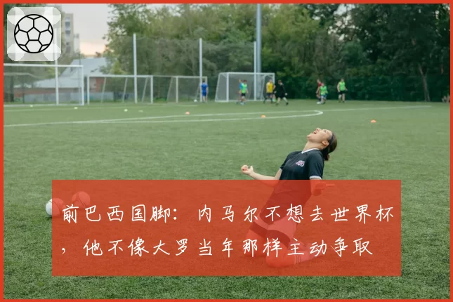 前巴西国脚：内马尔不想去世界杯，他不像大罗当年那样主动争取