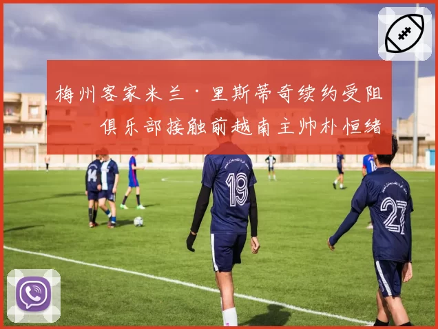 梅州客家米兰·里斯蒂奇续约受阻,俱乐部接触前越南主帅朴恒绪