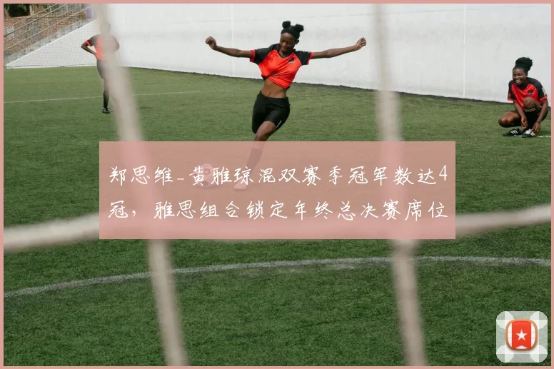 郑思维_黄雅琼混双赛季冠军数达4冠，雅思组合锁定年终总决赛席位无悬念