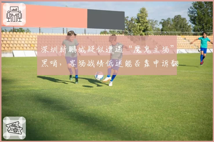 深圳新鹏城疑似遭遇“魔鬼主场”黑哨，客场战绩低迷能否靠申诉翻盘？