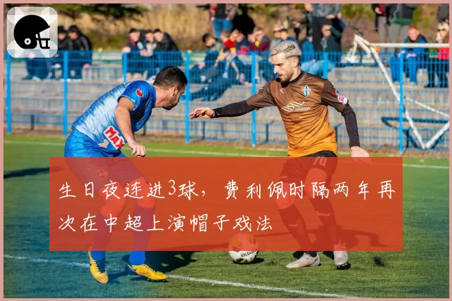 生日夜连进3球，费利佩时隔两年再次在中超上演帽子戏法