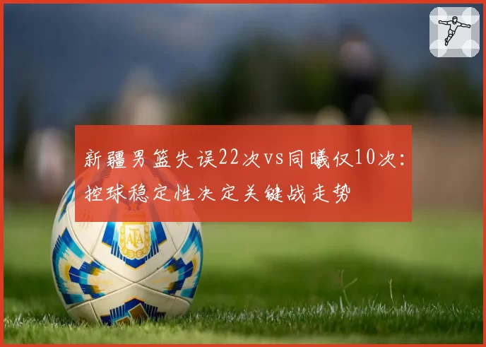 新疆男篮失误22次vs同曦仅10次:控球稳定性决定关键战走势