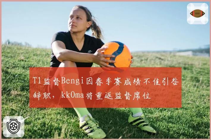 T1监督Bengi因春季赛成绩不佳引咎辞职,kkOma将重返监督席位