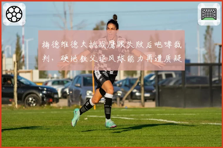 梅德维德夫挑战鹰眼失败后咆哮裁判,硬地教父逆风球能力再遭质疑