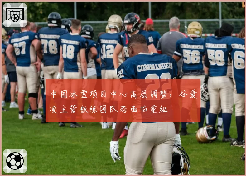 中国冰雪项目中心高层调整，谷爱凌主管教练团队恐面临重组