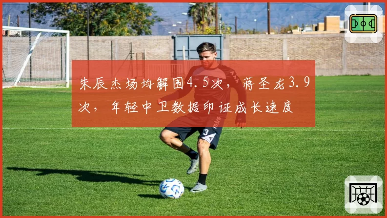 朱辰杰场均解围4.5次，蒋圣龙3.9次，年轻中卫数据印证成长速度