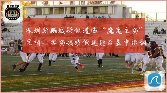 深圳新鹏城疑似遭遇“魔鬼主场”黑哨,客场战绩低迷能否靠申诉翻盘?