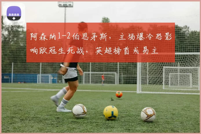 阿森纳1-2伯恩茅斯,主场爆冷恐影响欧冠生死战,英超榜首或易主