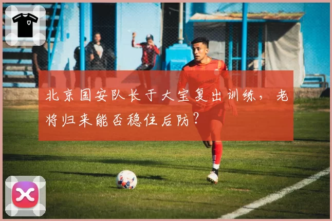 北京国安队长于大宝复出训练,老将归来能否稳住后防?