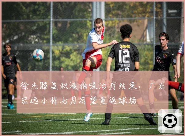 徐杰膝盖积液抽吸治疗结束，广东宏远小将七月有望重返球场
