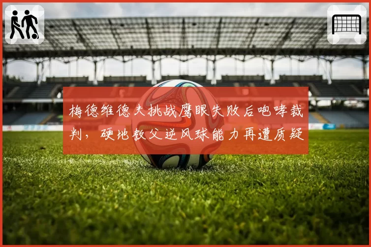 梅德维德夫挑战鹰眼失败后咆哮裁判,硬地教父逆风球能力再遭质疑