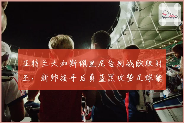 亚特兰大加斯佩里尼告别战欧联封王,新帅接手后真蓝黑攻势足球能否延续?