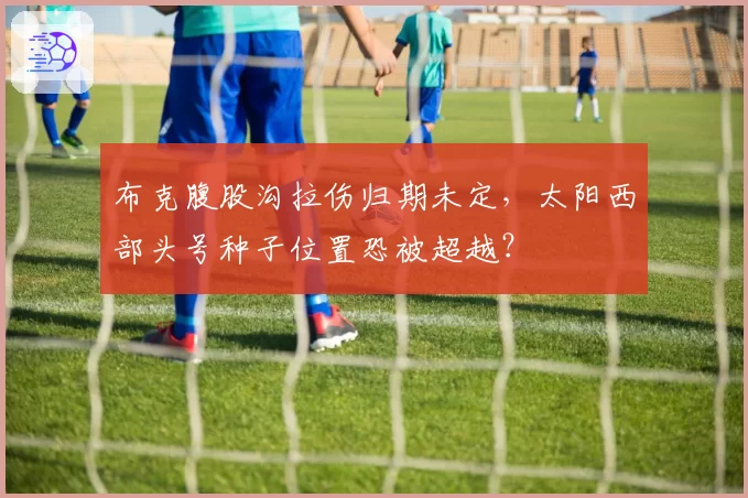 布克腹股沟拉伤归期未定,太阳西部头号种子位置恐被超越?