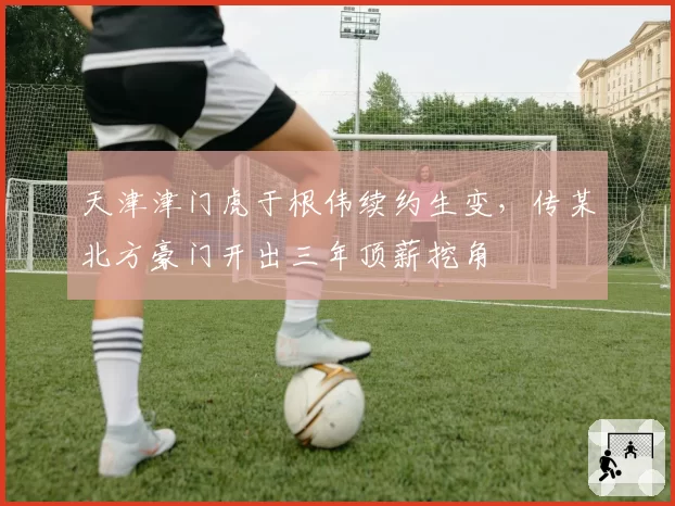 天津津门虎于根伟续约生变，传某北方豪门开出三年顶薪挖角