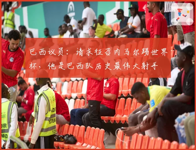 巴西议员：请求征召内马尔踢世界杯，他是巴西队历史最伟大射手