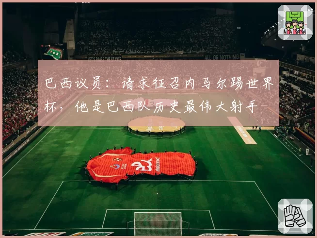 巴西议员：请求征召内马尔踢世界杯，他是巴西队历史最伟大射手