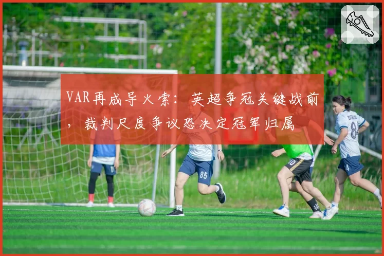 VAR再成导火索：英超争冠关键战前，裁判尺度争议恐决定冠军归属