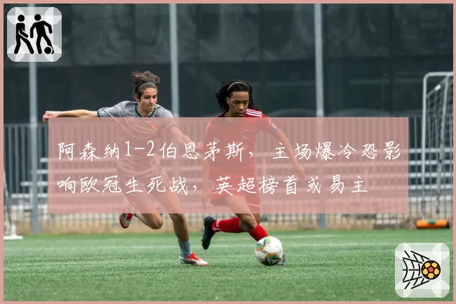 阿森纳1-2伯恩茅斯,主场爆冷恐影响欧冠生死战,英超榜首或易主