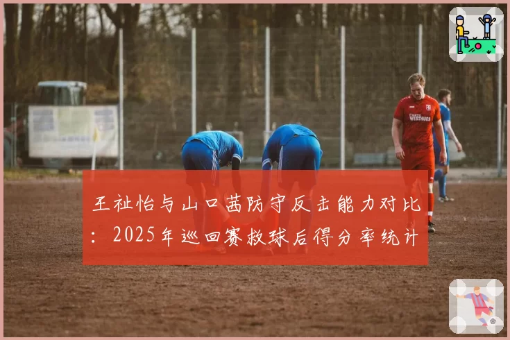 王祉怡与山口茜防守反击能力对比：2025年巡回赛救球后得分率统计