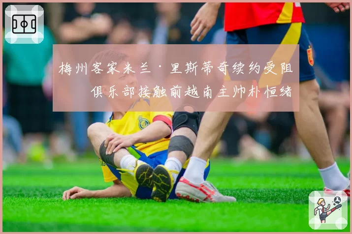 梅州客家米兰·里斯蒂奇续约受阻，俱乐部接触前越南主帅朴恒绪