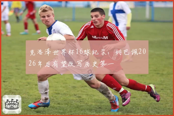 克洛泽世界杯16球纪录，姆巴佩2026年后有望改写历史第一