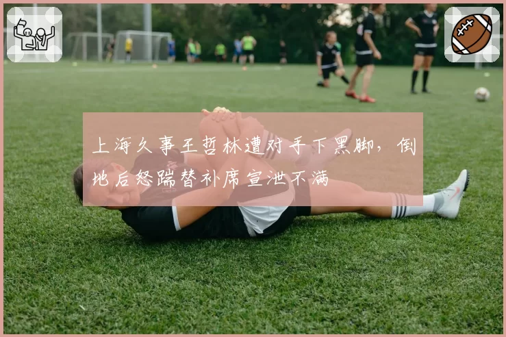 上海久事王哲林遭对手下黑脚，倒地后怒踹替补席宣泄不满