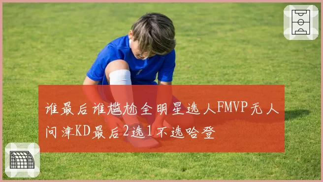 谁最后谁尴尬全明星选人FMVP无人问津KD最后2选1不选哈登