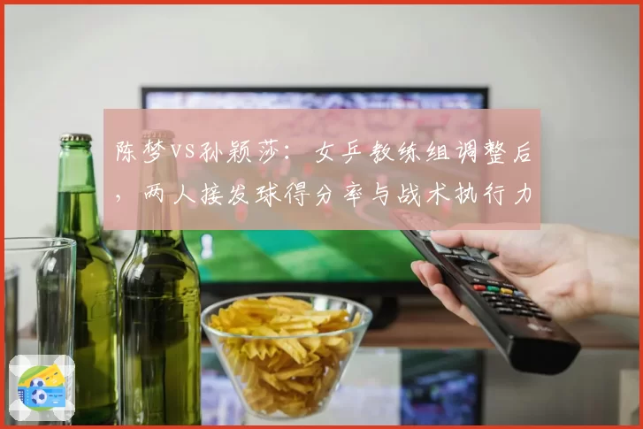 陈梦vs孙颖莎:女乒教练组调整后,两人接发球得分率与战术执行力变化