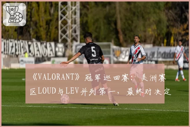 《VALORANT》冠军巡回赛：美洲赛区LOUD与LEV并列第一，最终对决定头名