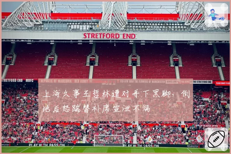 上海久事王哲林遭对手下黑脚，倒地后怒踹替补席宣泄不满