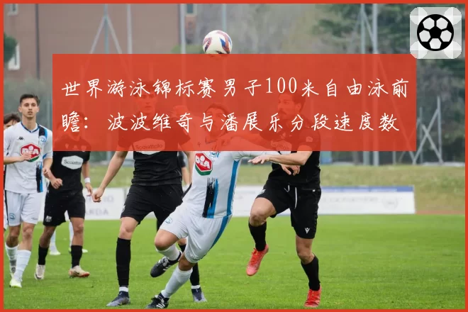 世界游泳锦标赛男子100米自由泳前瞻：波波维奇与潘展乐分段速度数据模型推演