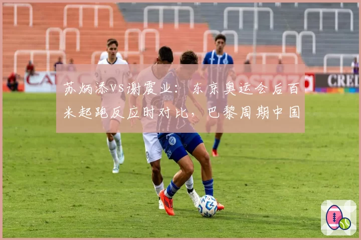 苏炳添vs谢震业：东京奥运会后百米起跑反应时对比，巴黎周期中国短跑接力策略调整