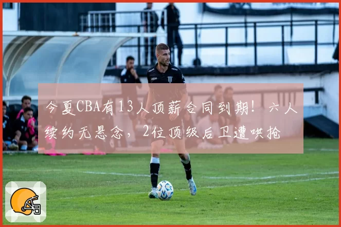 今夏CBA有13人顶薪合同到期!六人续约无悬念,2位顶级后卫遭哄抢