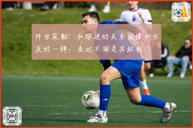 许尔策勒：和球迷的关系就像和女友的一样，表达不满是其权利