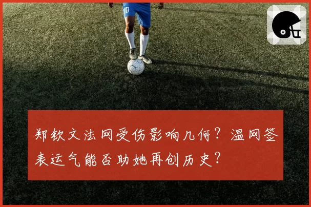 郑钦文法网受伤影响几何？温网签表运气能否助她再创历史？